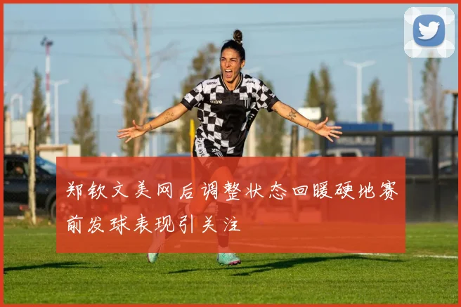 郑钦文美网后调整状态回暖硬地赛前发球表现引关注